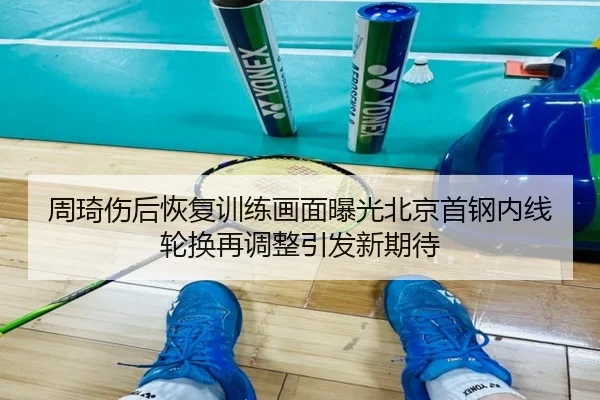周琦伤后恢复训练画面曝光北京首钢内线轮换再调整引发新期待
